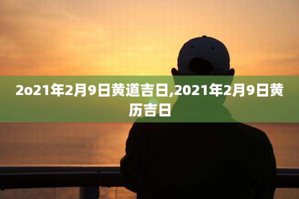 2o21年2月9日黄道吉日,2021年2月9日黄历吉日