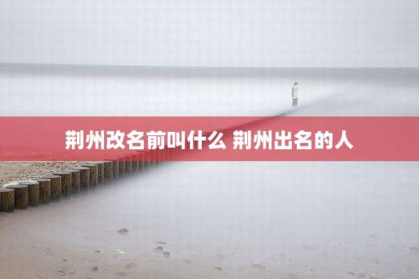 荆州改名前叫什么 荆州出名的人