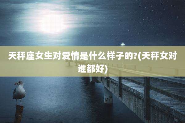 天秤座女生对爱情是什么样子的?(天秤女对谁都好)