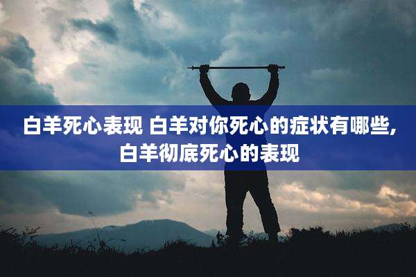 白羊死心表现 白羊对你死心的症状有哪些,白羊彻底死心的表现