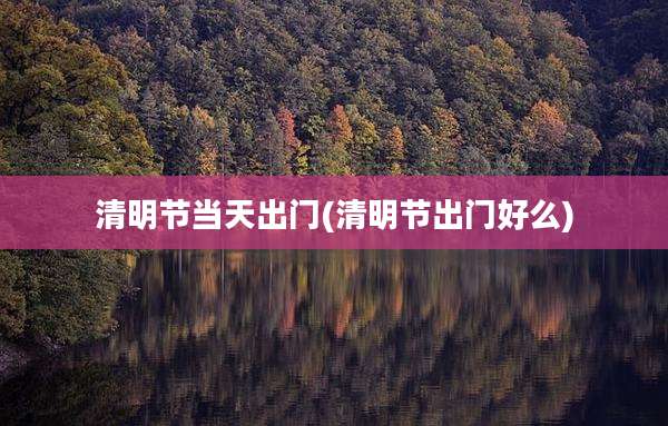 清明节当天出门(清明节出门好么)