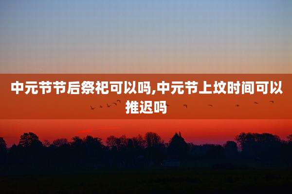 中元节节后祭祀可以吗,中元节上坟时间可以推迟吗
