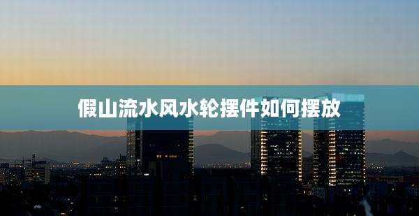 假山流水风水轮摆件如何摆放