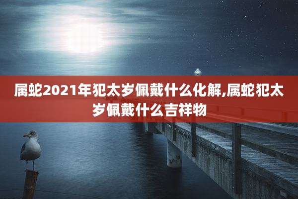 属蛇2021年犯太岁佩戴什么化解,属蛇犯太岁佩戴什么吉祥物