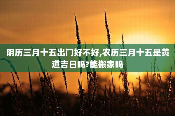 阴历三月十五出门好不好,农历三月十五是黄道吉日吗?能搬家吗
