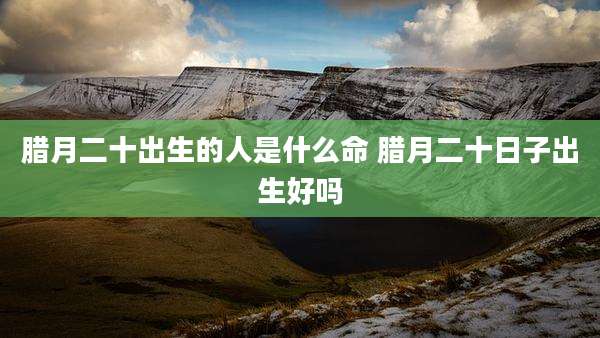 腊月二十出生的人是什么命 腊月二十日子出生好吗