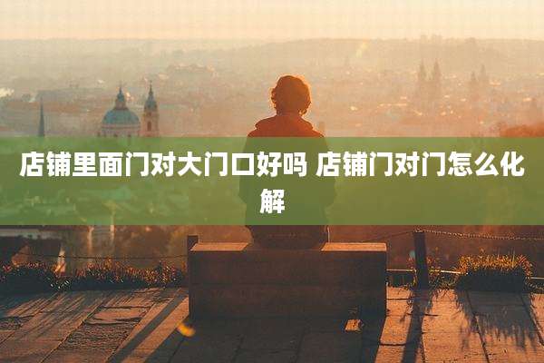 店铺里面门对大门口好吗 店铺门对门怎么化解