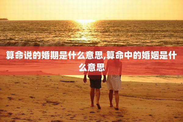 算命说的婚期是什么意思,算命中的婚姻是什么意思