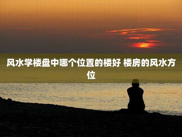 风水学楼盘中哪个位置的楼好 楼房的风水方位