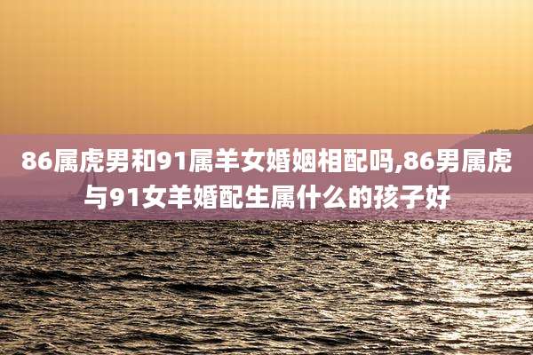 86属虎男和91属羊女婚姻相配吗,86男属虎与91女羊婚配生属什么的孩子好