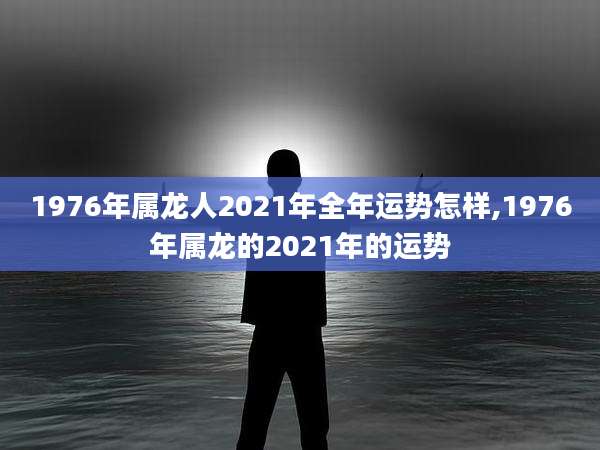 1976年属龙人2021年全年运势怎样,1976年属龙的2021年的运势