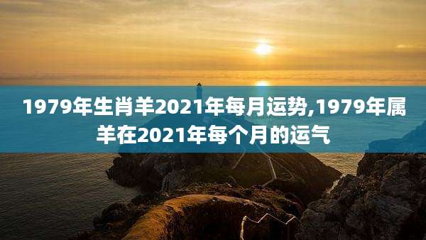 1979年生肖羊2021年每月运势,1979年属羊在2021年每个月的运气