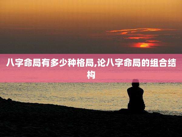 八字命局有多少种格局,论八字命局的组合结构