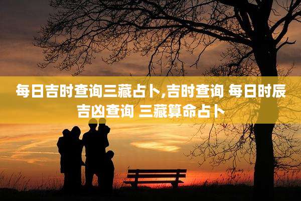 每日吉时查询三藏占卜,吉时查询 每日时辰吉凶查询 三藏算命占卜