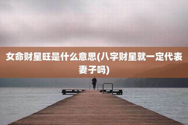 女命财星旺是什么意思(八字财星就一定代表妻子吗)