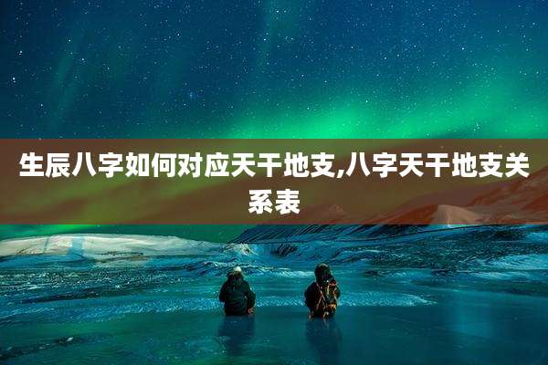 生辰八字如何对应天干地支,八字天干地支关系表