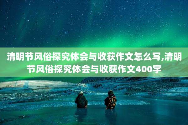 清明节风俗探究体会与收获作文怎么写,清明节风俗探究体会与收获作文400字