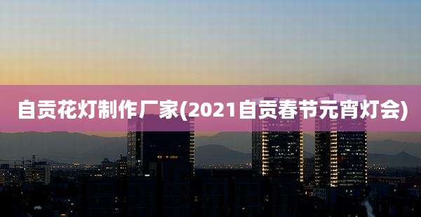 自贡花灯制作厂家(2021自贡春节元宵灯会)