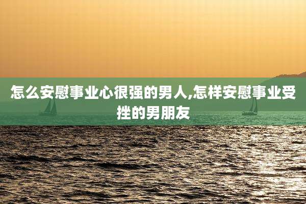 怎么安慰事业心很强的男人,怎样安慰事业受挫的男朋友