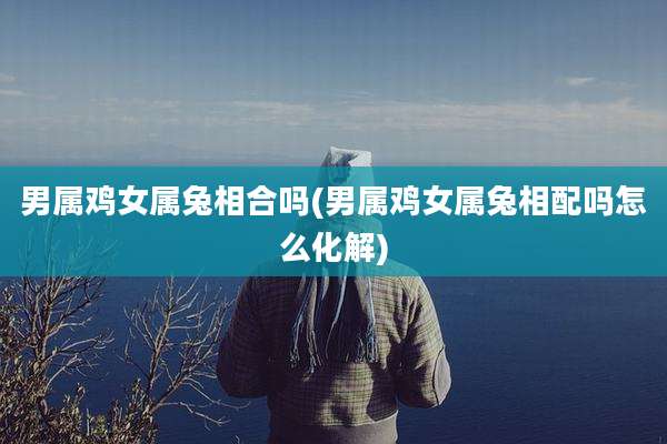 男属鸡女属兔相合吗(男属鸡女属兔相配吗怎么化解)