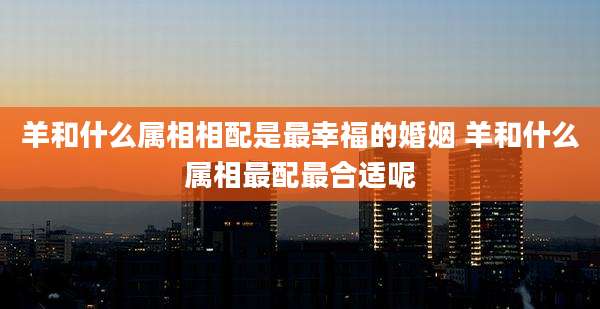 羊和什么属相相配是最幸福的婚姻 羊和什么属相最配最合适呢