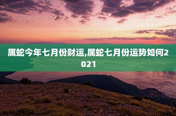 属蛇今年七月份财运,属蛇七月份运势如何2021
