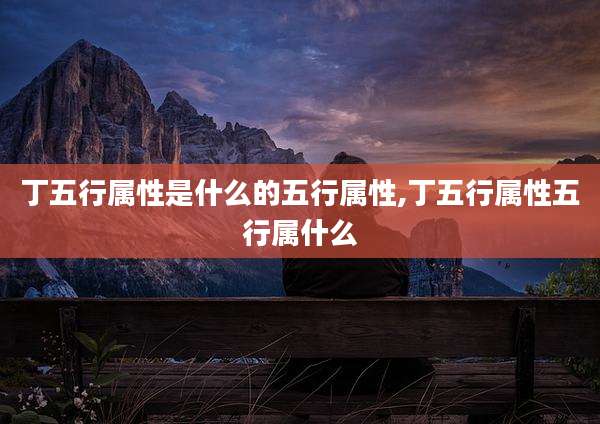 丁五行属性是什么的五行属性,丁五行属性五行属什么