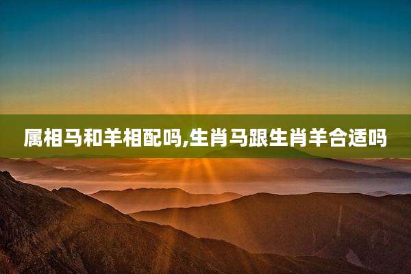 属相马和羊相配吗,生肖马跟生肖羊合适吗