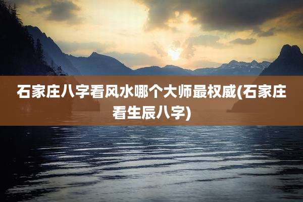 石家庄八字看风水哪个大师最权威(石家庄看生辰八字)