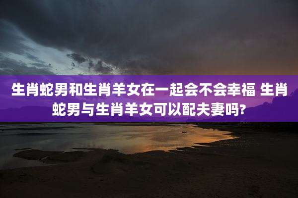 生肖蛇男和生肖羊女在一起会不会幸福 生肖蛇男与生肖羊女可以配夫妻吗?