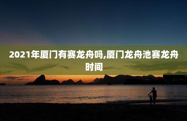 2021年厦门有赛龙舟吗,厦门龙舟池赛龙舟时间