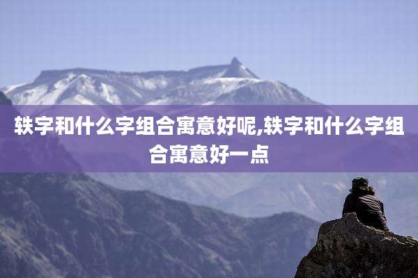 轶字和什么字组合寓意好呢,轶字和什么字组合寓意好一点