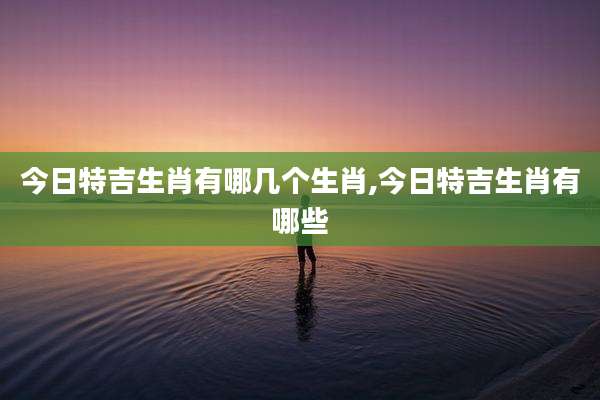 今日特吉生肖有哪几个生肖,今日特吉生肖有哪些