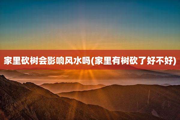 家里砍树会影响风水吗(家里有树砍了好不好)