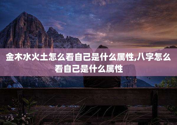 金木水火土怎么看自己是什么属性,八字怎么看自己是什么属性