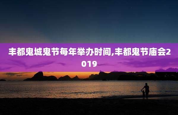 丰都鬼城鬼节每年举办时间,丰都鬼节庙会2019