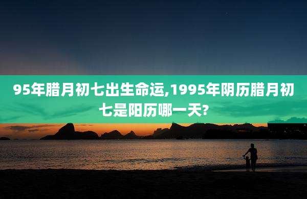 95年腊月初七出生命运,1995年阴历腊月初七是阳历哪一天?