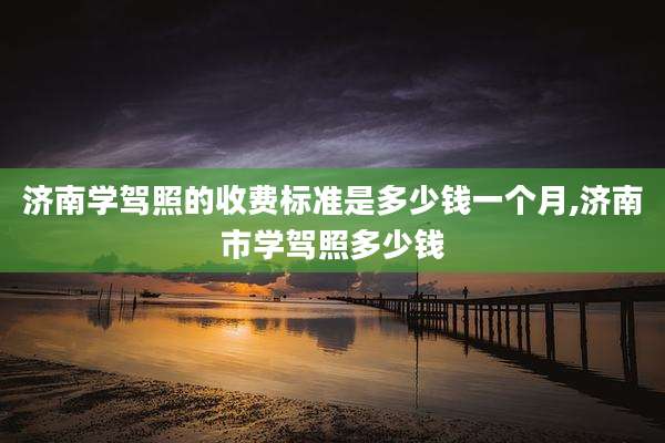 济南学驾照的收费标准是多少钱一个月,济南市学驾照多少钱