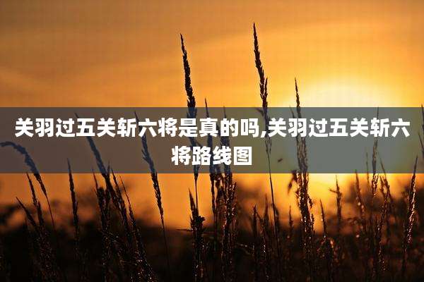 关羽过五关斩六将是真的吗,关羽过五关斩六将路线图