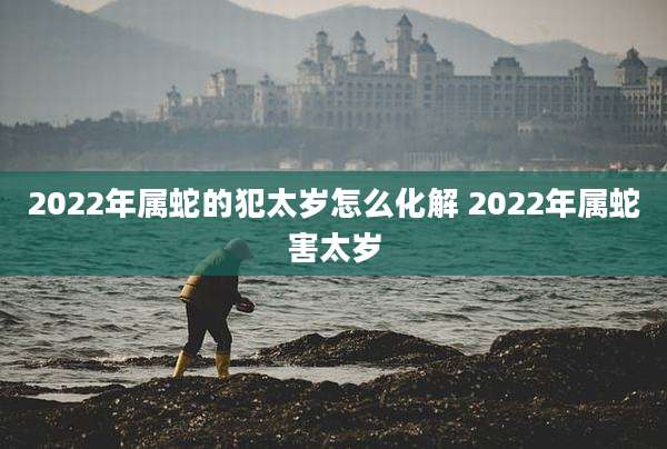 2022年属蛇的犯太岁怎么化解 2022年属蛇害太岁