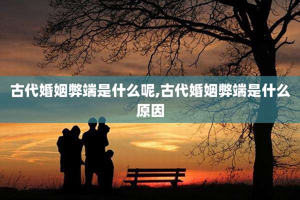 古代婚姻弊端是什么呢,古代婚姻弊端是什么原因