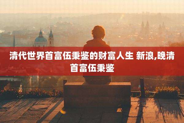 清代世界首富伍秉鉴的财富人生 新浪,晚清首富伍秉鉴