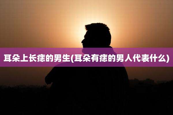 耳朵上长痣的男生(耳朵有痣的男人代表什么)