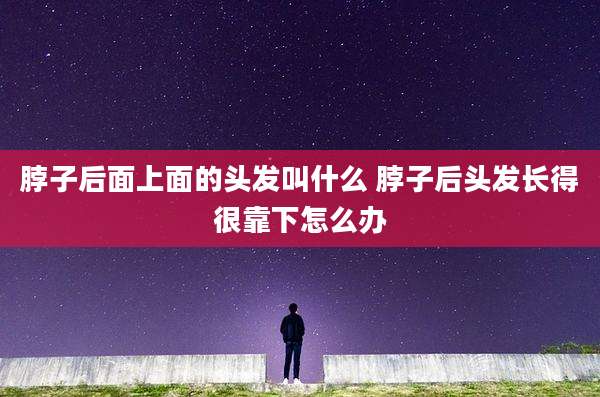 脖子后面上面的头发叫什么 脖子后头发长得很靠下怎么办