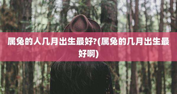 属兔的人几月出生最好?(属兔的几月出生最好啊)