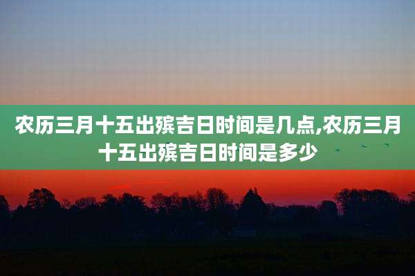 农历三月十五出殡吉日时间是几点,农历三月十五出殡吉日时间是多少