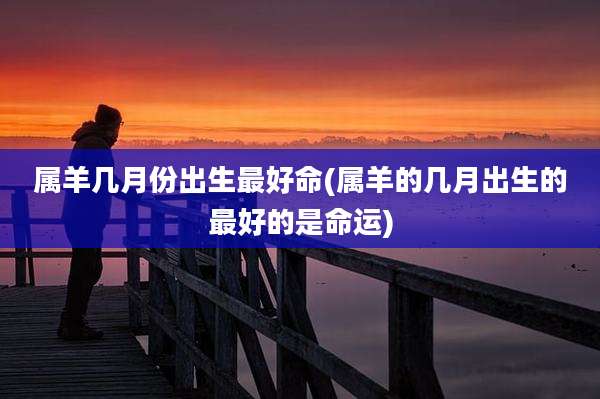 属羊几月份出生最好命(属羊的几月出生的最好的是命运)
