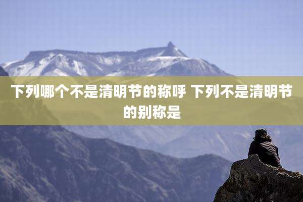 下列哪个不是清明节的称呼 下列不是清明节的别称是