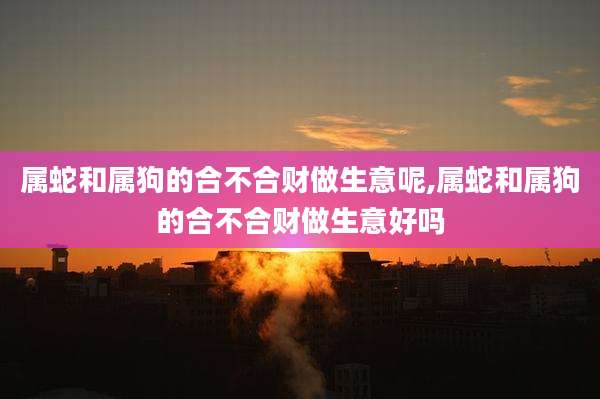 属蛇和属狗的合不合财做生意呢,属蛇和属狗的合不合财做生意好吗