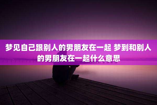 梦见自己跟别人的男朋友在一起 梦到和别人的男朋友在一起什么意思